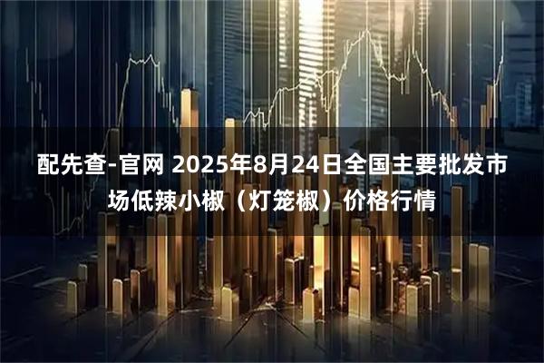 配先查-官网 2025年8月24日全国主要批发市场低辣小椒（灯笼椒）价格行情