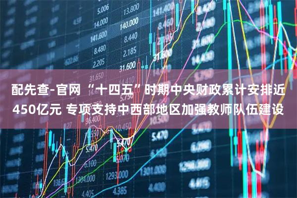 配先查-官网 “十四五”时期中央财政累计安排近450亿元 专项支持中西部地区加强教师队伍建设