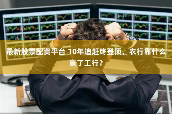 最新股票配资平台 10年追赶终登顶，农行靠什么赢了工行？