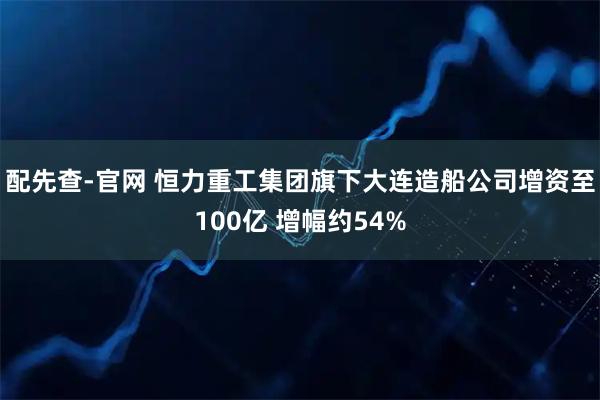 配先查-官网 恒力重工集团旗下大连造船公司增资至100亿 增幅约54%