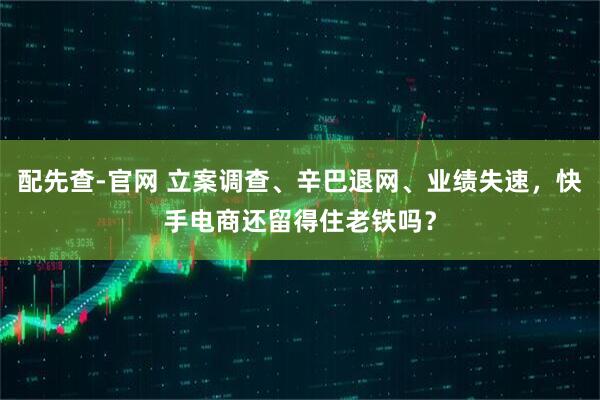 配先查-官网 立案调查、辛巴退网、业绩失速，快手电商还留得住老铁吗？