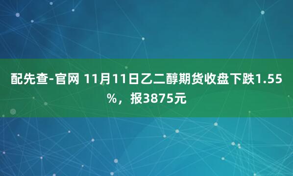 配先查-官网 11月11日乙二醇期货收盘下跌1.55%，报3875元