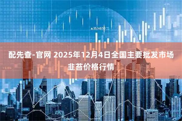 配先查-官网 2025年12月4日全国主要批发市场韭苔价格行情