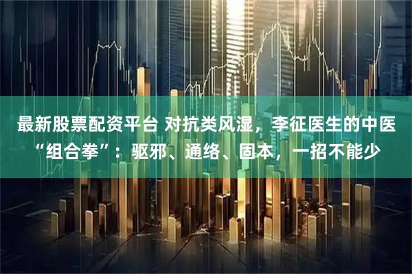 最新股票配资平台 对抗类风湿，李征医生的中医“组合拳”：驱邪、通络、固本，一招不能少