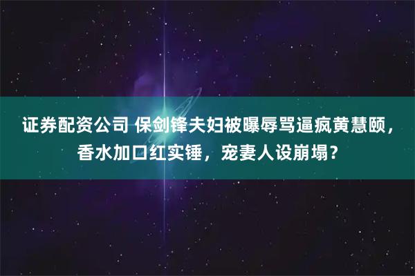 证券配资公司 保剑锋夫妇被曝辱骂逼疯黄慧颐，香水加口红实锤，宠妻人设崩塌？