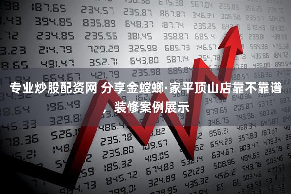 专业炒股配资网 分享金螳螂·家平顶山店靠不靠谱，装修案例展示
