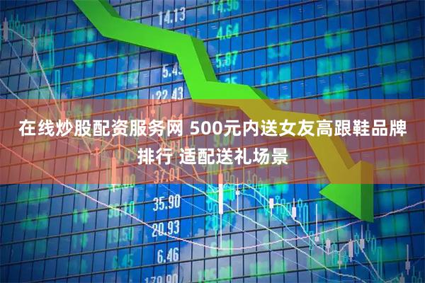 在线炒股配资服务网 500元内送女友高跟鞋品牌排行 适配送礼场景