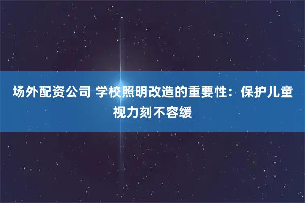 场外配资公司 学校照明改造的重要性：保护儿童视力刻不容缓