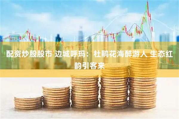 配资炒股股市 边城呼玛：杜鹃花海醉游人 生态红韵引客来
