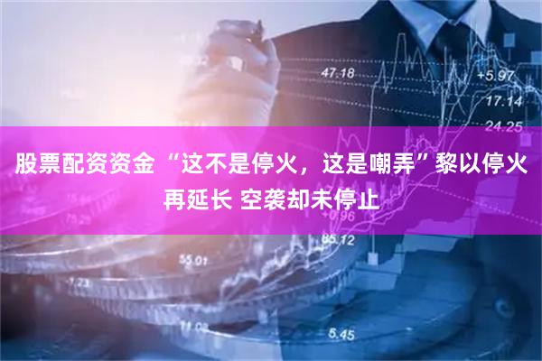 股票配资资金 “这不是停火，这是嘲弄”黎以停火再延长 空袭却未停止